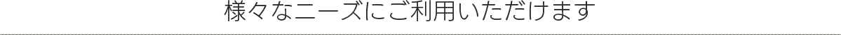 様々なニーズにご利用いただけます